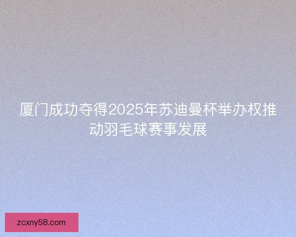 厦门成功夺得2025年苏迪曼杯举办权推动羽毛球赛事发展