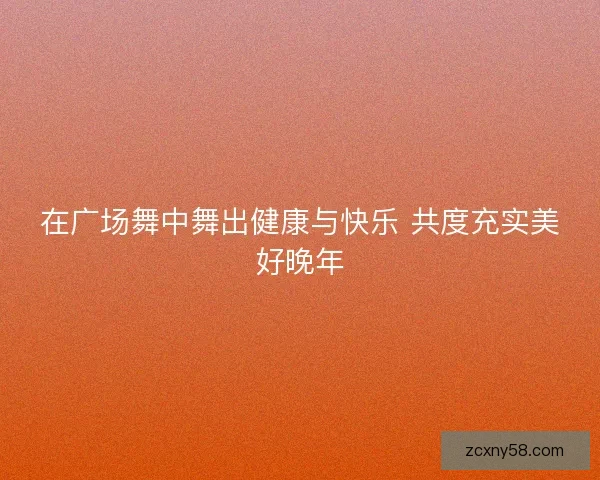 在广场舞中舞出健康与快乐 共度充实美好晚年