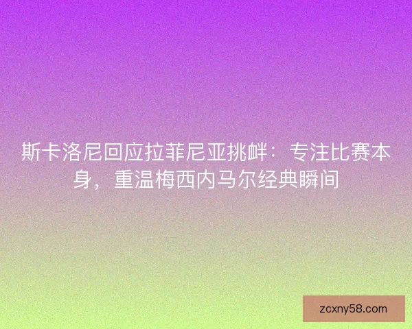 斯卡洛尼回应拉菲尼亚挑衅：专注比赛本身，重温梅西内马尔经典瞬间