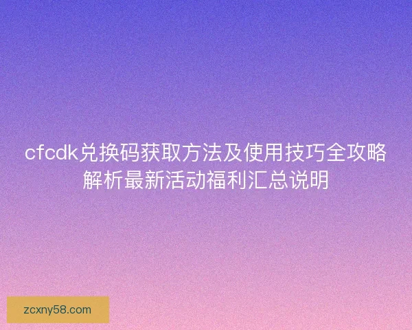 cfcdk兑换码获取方法及使用技巧全攻略解析最新活动福利汇总说明