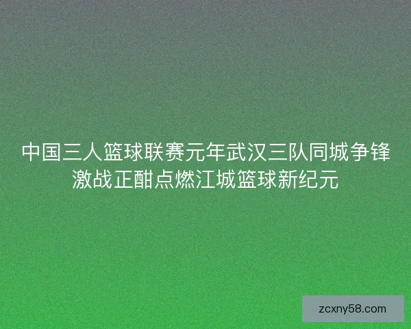 中国三人篮球联赛元年武汉三队同城争锋激战正酣点燃江城篮球新纪元