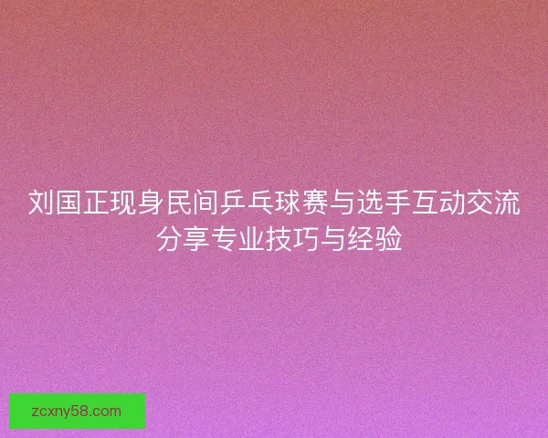 刘国正现身民间乒乓球赛与选手互动交流 分享专业技巧与经验
