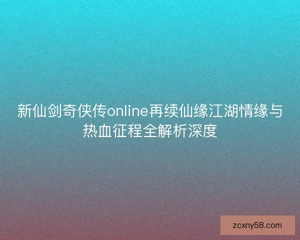 新仙剑奇侠传online再续仙缘江湖情缘与热血征程全解析深度