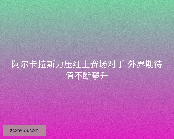 阿尔卡拉斯力压红土赛场对手 外界期待值不断攀升