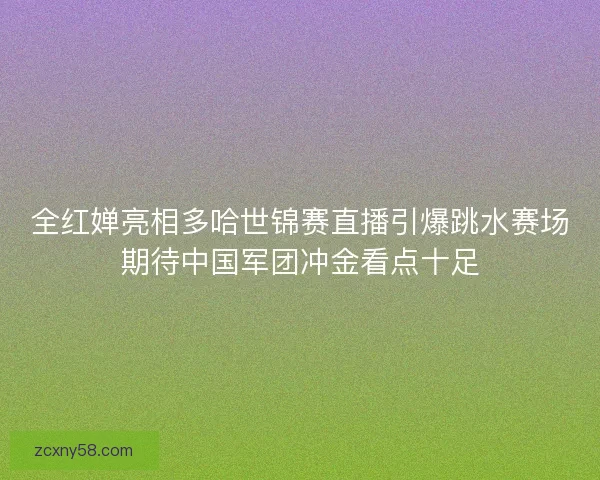全红婵亮相多哈世锦赛直播引爆跳水赛场期待中国军团冲金看点十足