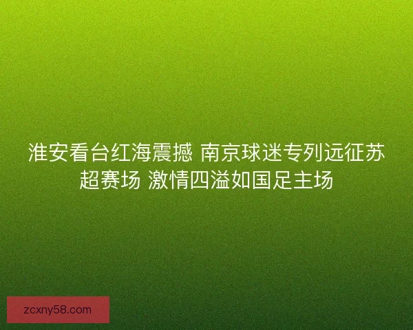 淮安看台红海震撼 南京球迷专列远征苏超赛场 激情四溢如国足主场