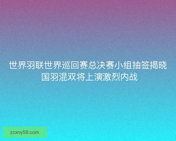 世界羽联世界巡回赛总决赛小组抽签揭晓 国羽混双将上演激烈内战