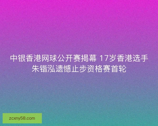 中银香港网球公开赛揭幕 17岁香港选手朱锴泓遗憾止步资格赛首轮