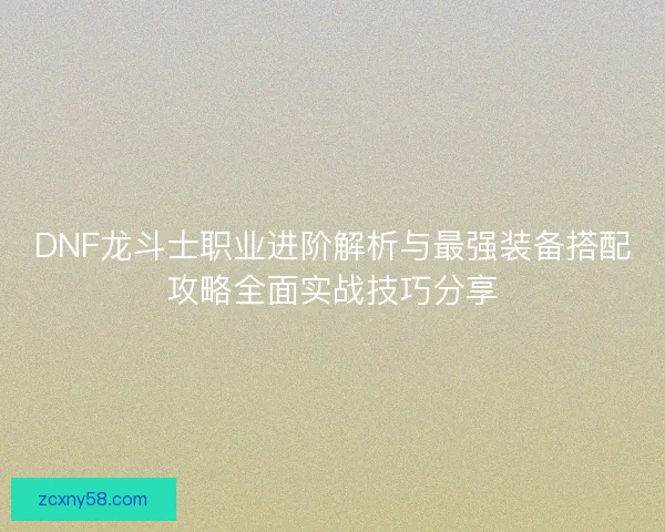 DNF龙斗士职业进阶解析与最强装备搭配攻略全面实战技巧分享