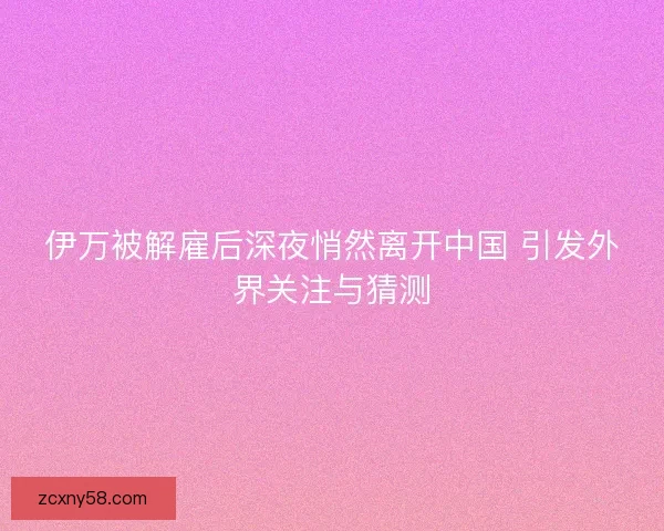 伊万被解雇后深夜悄然离开中国 引发外界关注与猜测