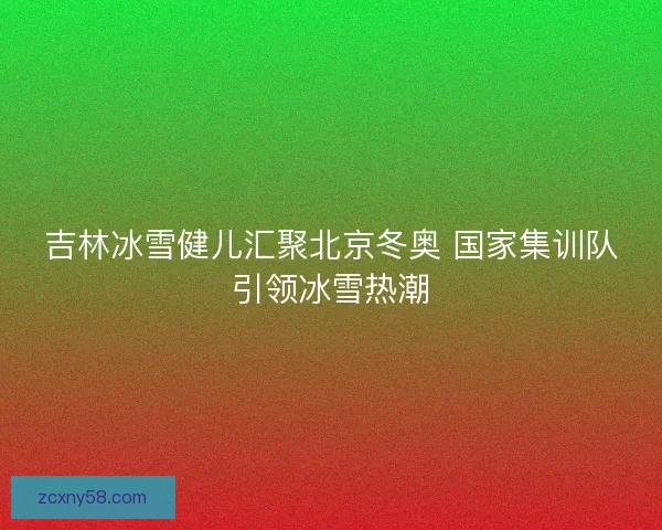 吉林冰雪健儿汇聚北京冬奥 国家集训队引领冰雪热潮