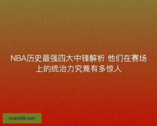 NBA历史最强四大中锋解析 他们在赛场上的统治力究竟有多惊人