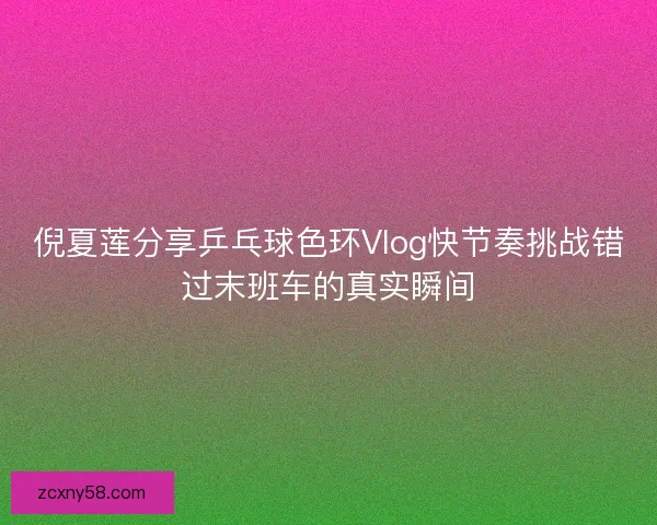 倪夏莲分享乒乓球色环Vlog快节奏挑战错过末班车的真实瞬间