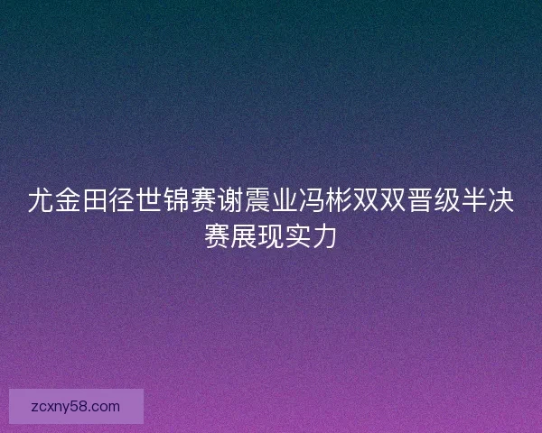 尤金田径世锦赛谢震业冯彬双双晋级半决赛展现实力