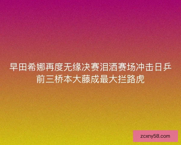早田希娜再度无缘决赛泪洒赛场冲击日乒前三桥本大藤成最大拦路虎
