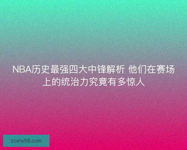 NBA历史最强四大中锋解析 他们在赛场上的统治力究竟有多惊人