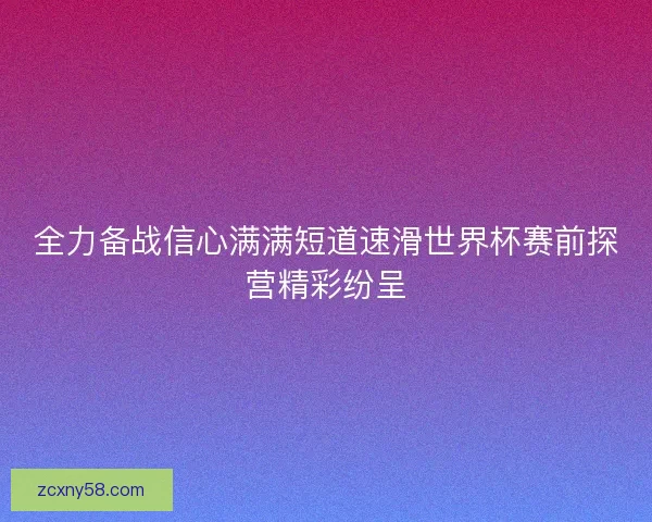 全力备战信心满满短道速滑世界杯赛前探营精彩纷呈