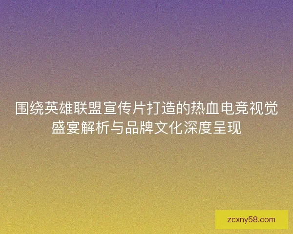 围绕英雄联盟宣传片打造的热血电竞视觉盛宴解析与品牌文化深度呈现