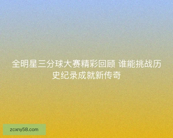 全明星三分球大赛精彩回顾 谁能挑战历史纪录成就新传奇