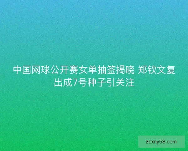 中国网球公开赛女单抽签揭晓 郑钦文复出成7号种子引关注