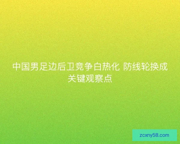 中国男足边后卫竞争白热化 防线轮换成关键观察点