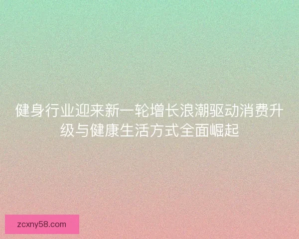 健身行业迎来新一轮增长浪潮驱动消费升级与健康生活方式全面崛起